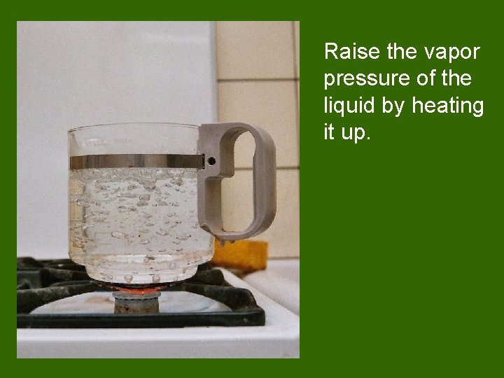 Raise the vapor pressure of the liquid by heating it up. 