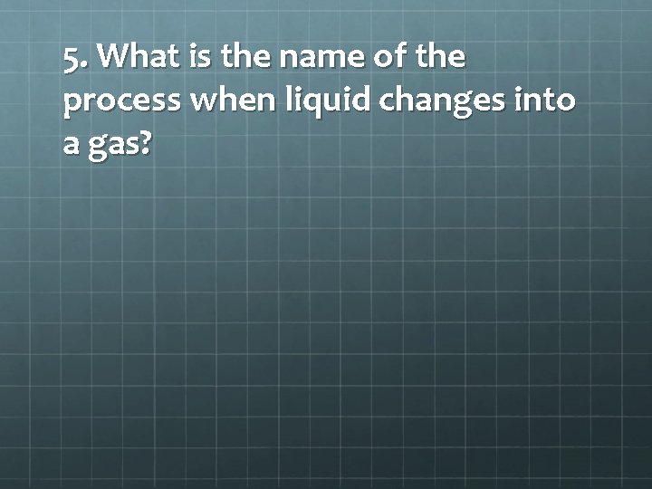 5. What is the name of the process when liquid changes into a gas?