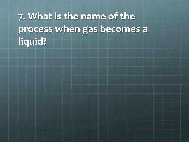 7. What is the name of the process when gas becomes a liquid? 