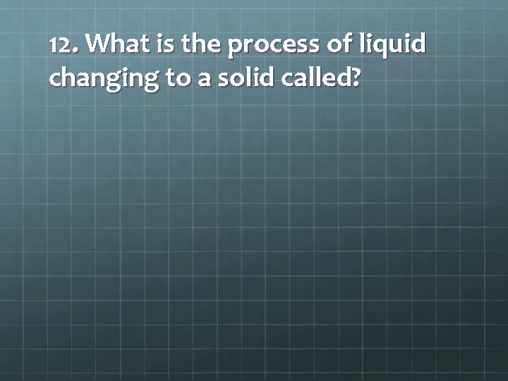 12. What is the process of liquid changing to a solid called? 