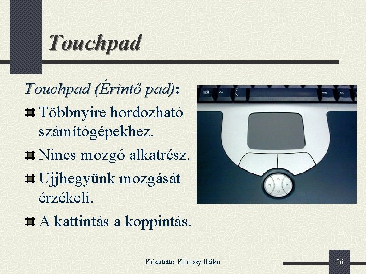 Touchpad (Érintő pad): pad) Többnyire hordozható számítógépekhez. Nincs mozgó alkatrész. Ujjhegyünk mozgását érzékeli. A