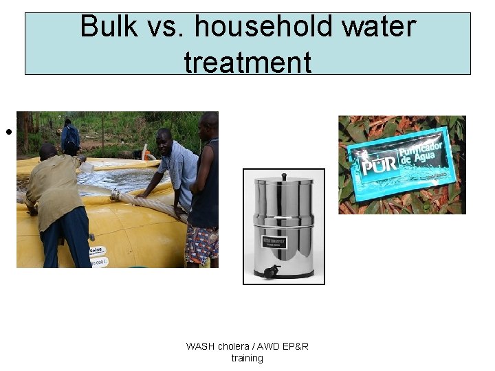 Bulk vs. household water treatment • . WASH cholera / AWD EP&R training 