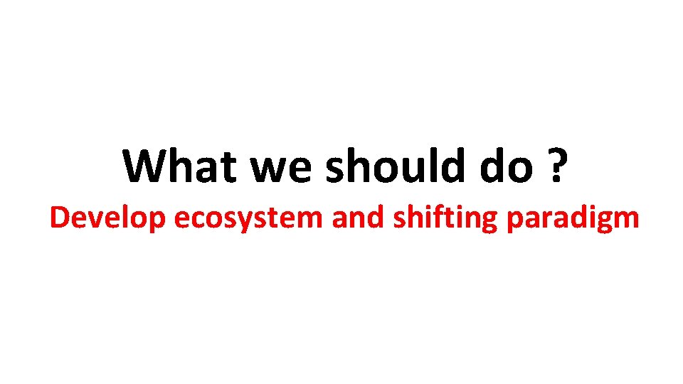 What we should do ? Develop ecosystem and shifting paradigm 