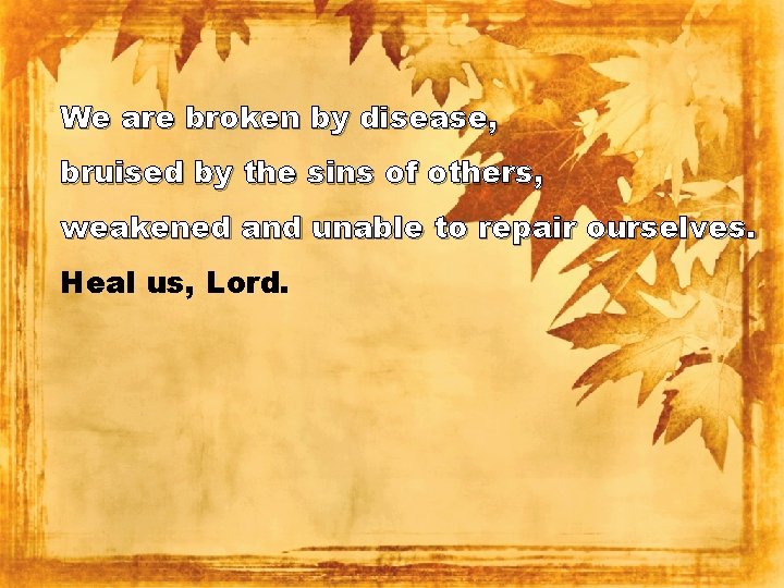 We are broken by disease, bruised by the sins of others, weakened and unable