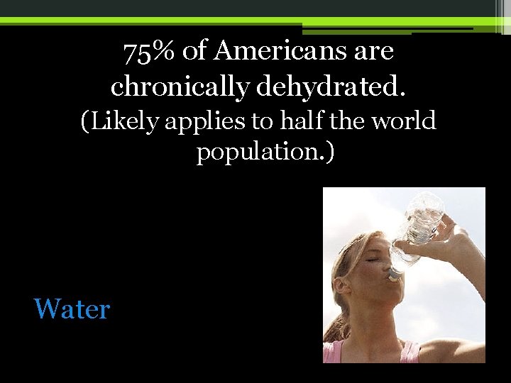 75% of Americans are chronically dehydrated. (Likely applies to half the world population. )