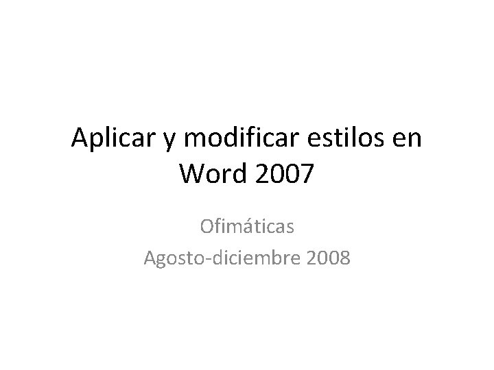 Aplicar y modificar estilos en Word 2007 Ofimáticas Agosto-diciembre 2008 Aplicar y modificar estilos en Word 2007 Ofimáticas Agosto-diciembre 2008