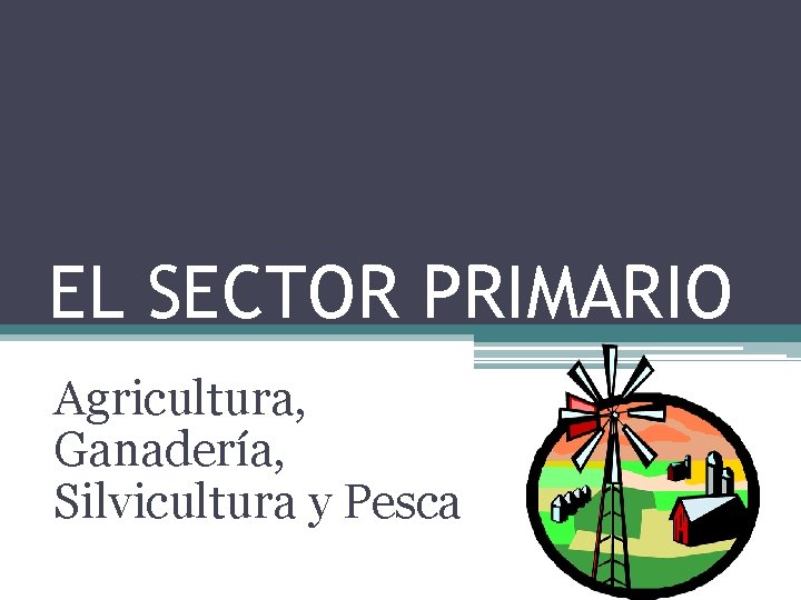 EL SECTOR PRIMARIO Agricultura, Ganadería, Silvicultura y Pesca 