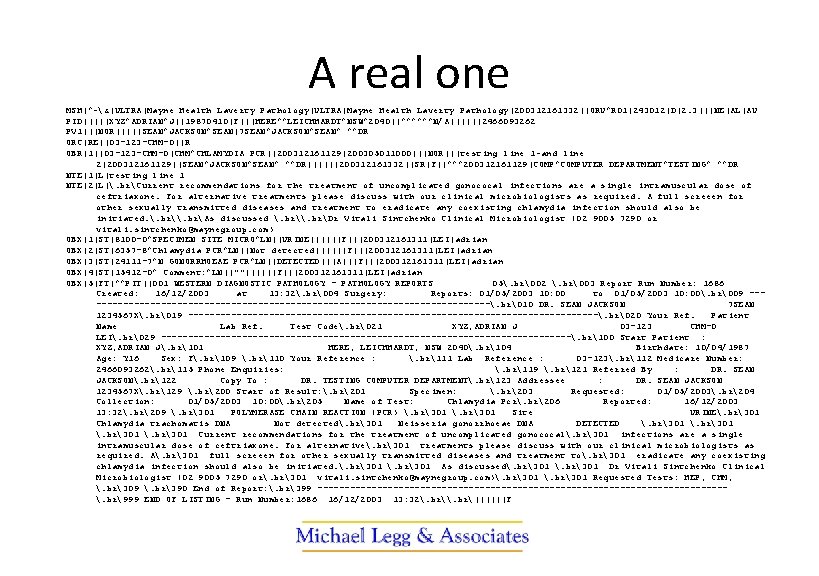 A real one MSH|^~&|ULTRA|Mayne Health Laverty Pathology|200312161332||ORU^R 01|243012|D|2. 3|||NE|AL|AU PID|||||XYZ^ADRIAN^J||19870410|F|||HERE^^LEICHHARDT^NSW^2040||^^^^^^N/A||||||2466093262 PV 1|||NOR|||||SEAN^JACKSON^SEAN|7 SEAN^JACKSON^SEAN^ ^^DR