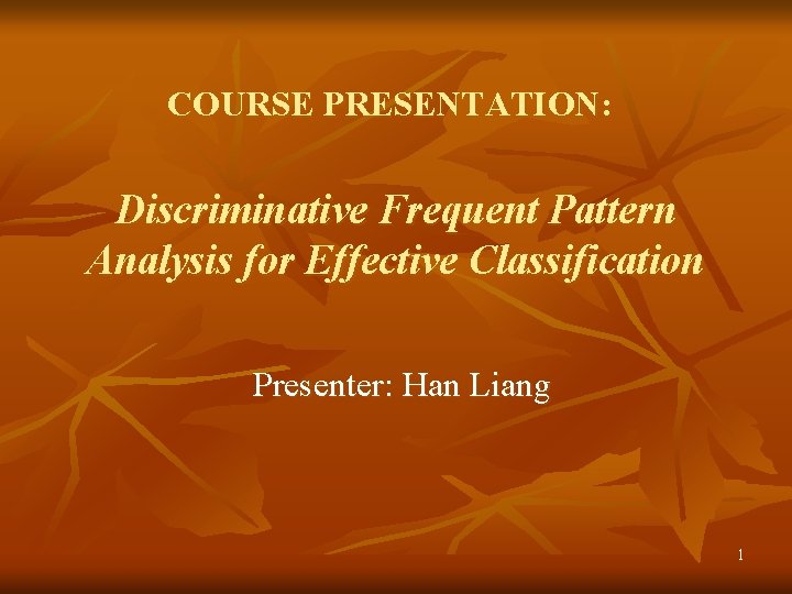 COURSE PRESENTATION: Discriminative Frequent Pattern Analysis for Effective Classification Presenter: Han Liang 1 