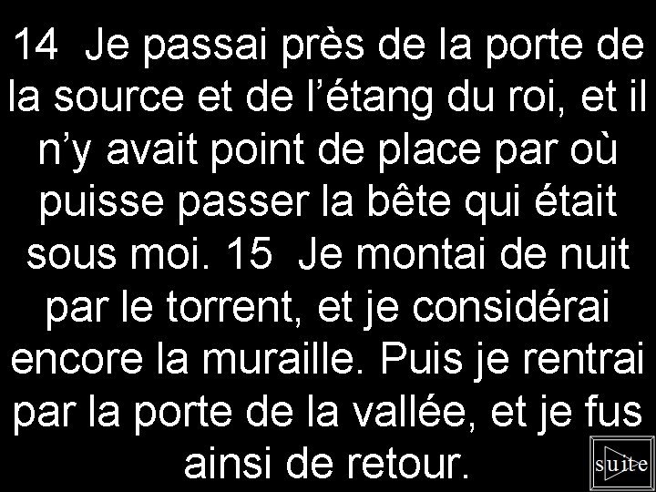 14 Je passai près de la porte de la source et de l’étang du