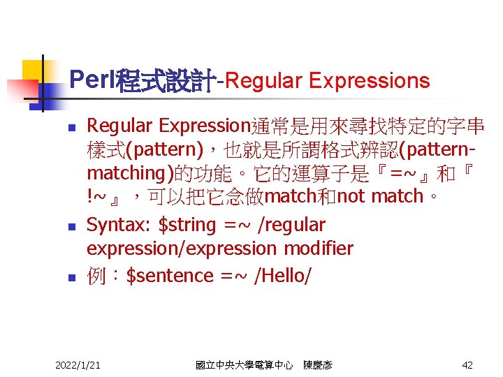 Perl程式設計-Regular Expressions n n n Regular Expression通常是用來尋找特定的字串 樣式(pattern)，也就是所謂格式辨認(patternmatching)的功能。它的運算子是『=~』和『 !~』，可以把它念做match和not match。 Syntax: $string =~ /regular