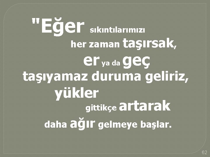 "Eğer sıkıntılarımızı her zaman taşırsak, er ya da geç taşıyamaz duruma geliriz, yükler gittikçe