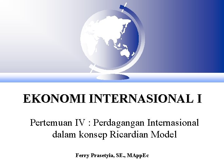 EKONOMI INTERNASIONAL I Pertemuan IV : Perdagangan Internasional dalam konsep Ricardian Model Ferry Prasetyia,