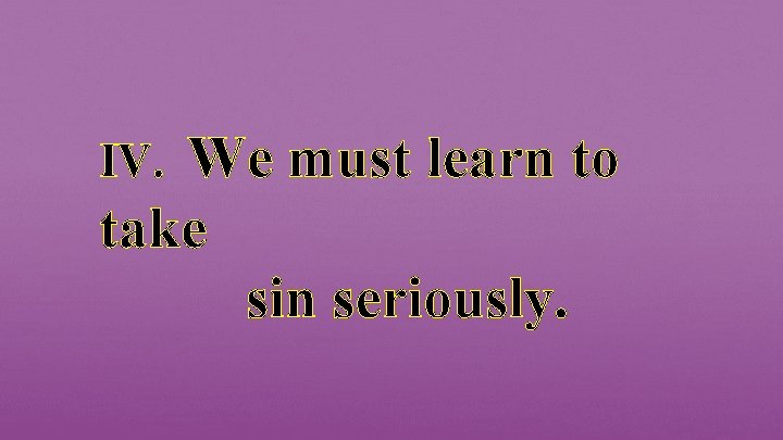 We must learn to take sin seriously. IV. 