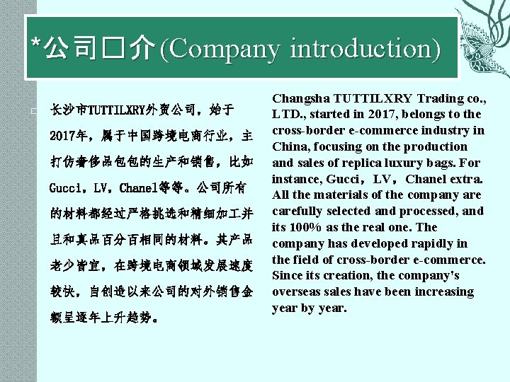 *公司�介 (Company introduction) � 长沙市TUTTILXRY外贸公司，始于 2017年，属于中国跨境电商行业，主 打仿奢侈品包包的生产和销售，比如 Gucci，LV，Chanel等等。公司所有 的材料都经过严格挑选和精细加 并 且和真品百分百相同的材料。其产品 老少皆宜，在跨境电商领域发展速度 较快，自创造以来公司的对外销售金 额呈逐年上升趋势。