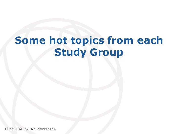 Some hot topics from each Study Group Dubai, UAE, 2 -3 November 2014 International