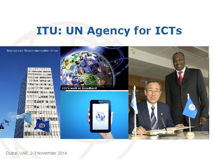 ITU: UN Agency for ICTs Dubai, UAE, 2 -3 November 2014 International Telecommunication Union
