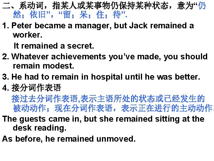 二、系动词，指某人或某事物仍保持某种状态，意为“仍 然；依旧”，“留；呆；住；待”. 1. Peter became a manager, but Jack remained a worker. It remained