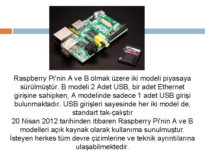 Raspberry Pi'nin A ve B olmak üzere iki modeli piyasaya sürülmüştür. B modeli 2