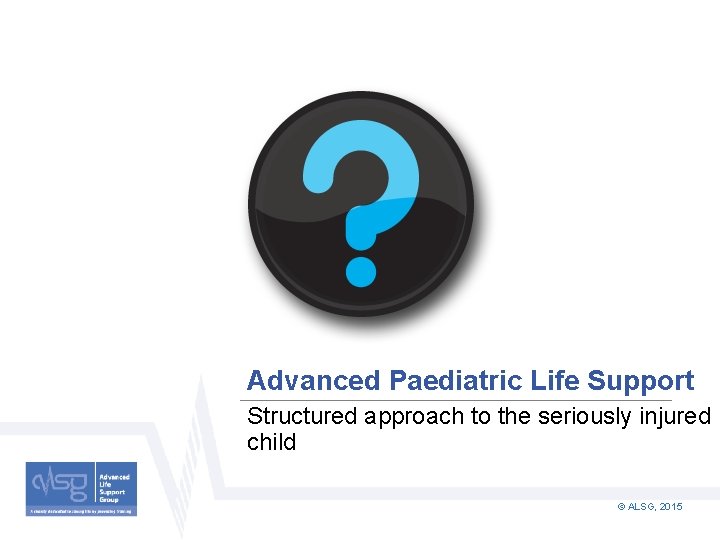 Advanced Paediatric Life Support Structured approach to the seriously injured child © ALSG, 2015