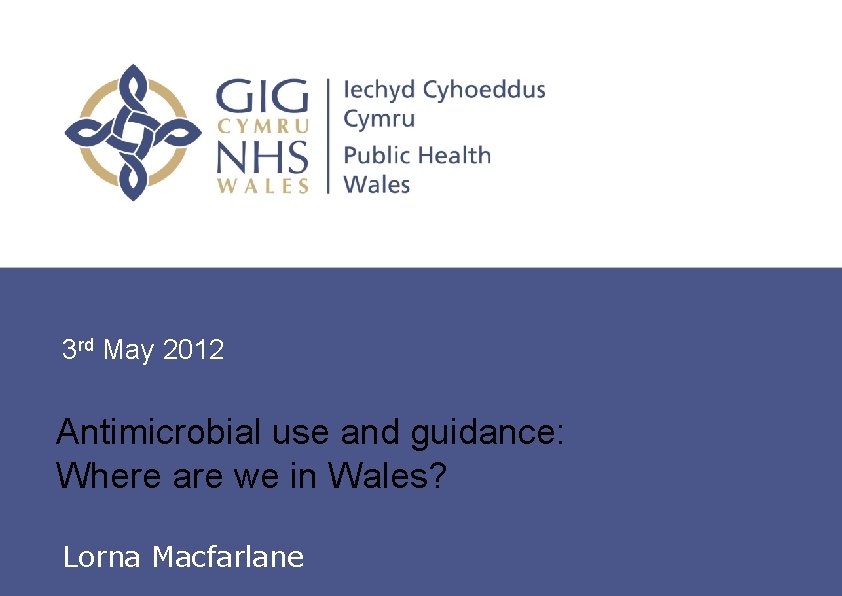 3 rd May 2012 Antimicrobial use and guidance: Where are we in Wales? Lorna