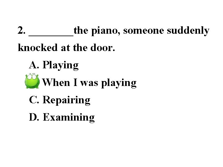2. ____the piano, someone suddenly knocked at the door. A. Playing B. When I