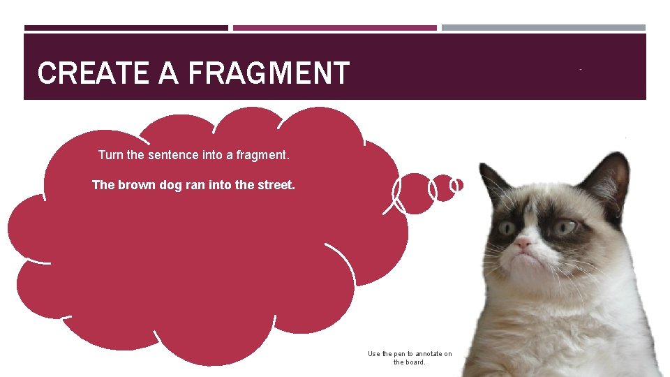 CREATE A FRAGMENT Turn the sentence into a fragment. The brown dog ran into