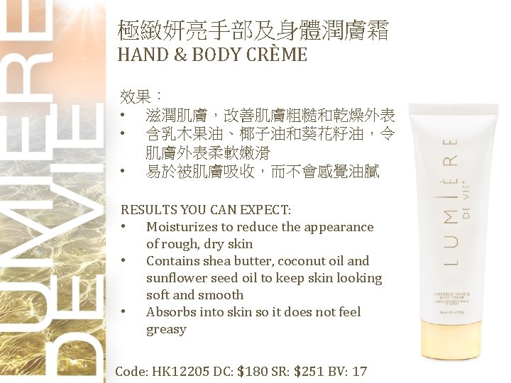 極緻妍亮手部及身體潤膚霜 HAND & BODY CRÈME 效果： • 滋潤肌膚，改善肌膚粗糙和乾燥外表 • 含乳木果油、椰子油和葵花籽油，令 肌膚外表柔軟嫩滑 • 易於被肌膚吸收，而不會感覺油膩 RESULTS