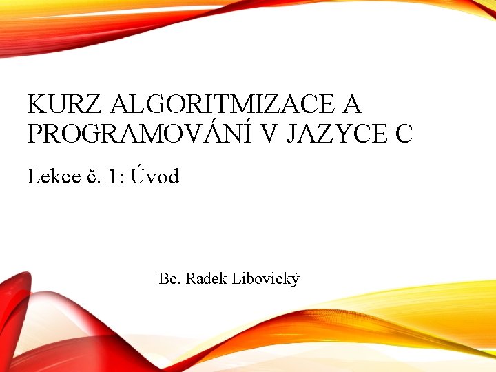 KURZ ALGORITMIZACE A PROGRAMOVÁNÍ V JAZYCE C Lekce č. 1: Úvod Bc. Radek Libovický