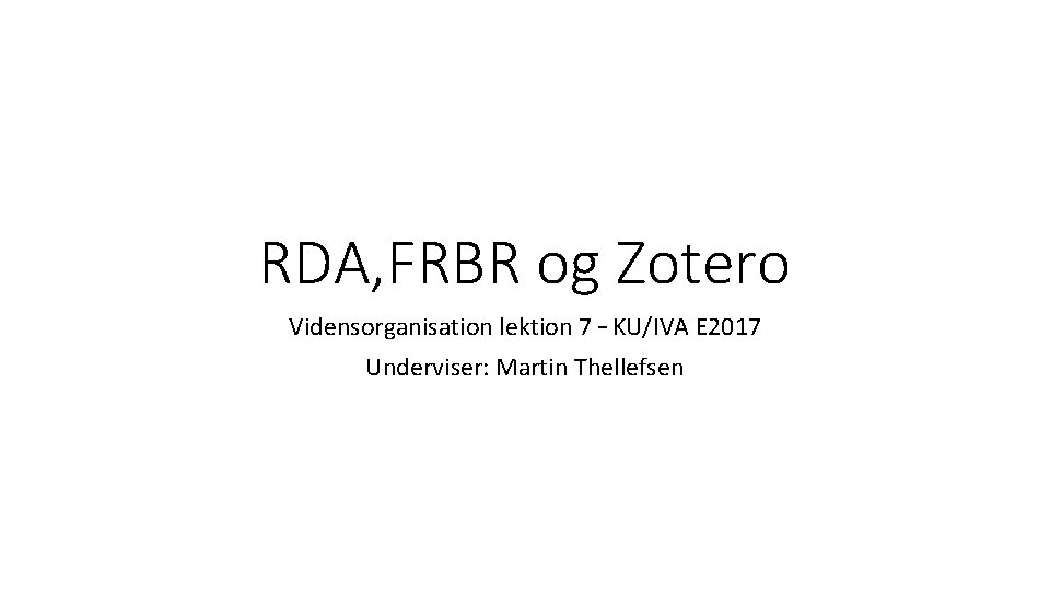 RDA, FRBR og Zotero Vidensorganisation lektion 7 – KU/IVA E 2017 Underviser: Martin Thellefsen