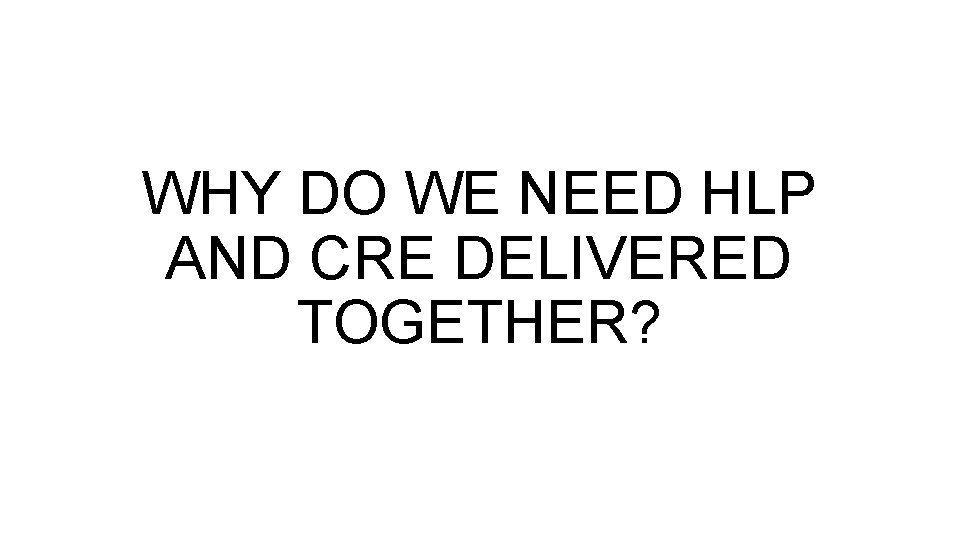 WHY DO WE NEED HLP AND CRE DELIVERED TOGETHER? 