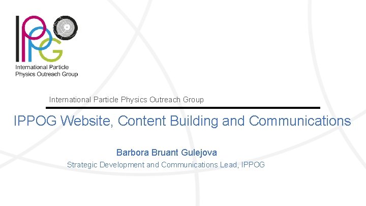 International Particle Physics Outreach Group IPPOG Website, Content Building and Communications Barbora Bruant Gulejova