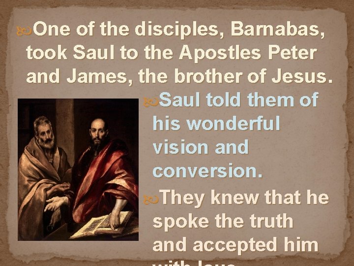  One of the disciples, Barnabas, took Saul to the Apostles Peter and James,