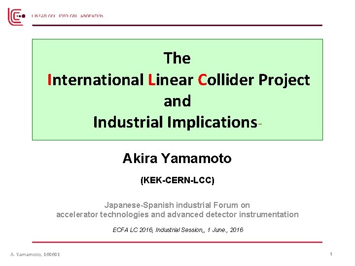 The International Linear Collider Project and Industrial Implications. Akira Yamamoto (KEK-CERN-LCC) Japanese-Spanish industrial Forum The International Linear Collider Project and Industrial Implications. Akira Yamamoto (KEK-CERN-LCC) Japanese-Spanish industrial Forum