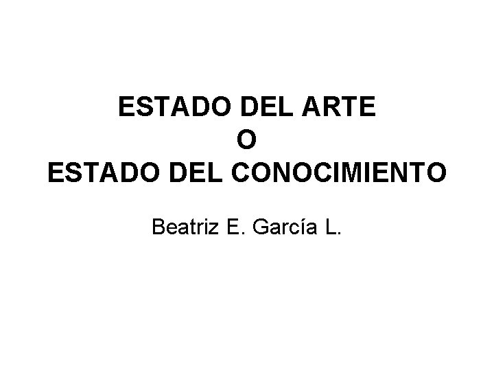 ESTADO DEL ARTE O ESTADO DEL CONOCIMIENTO Beatriz E. García L. 