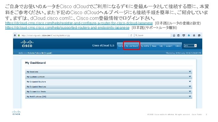 ご自身でお使いのルータをCisco d. Cloudでご利用になるデモに登録ルータとして接続する際に、本資 料をご参考ください。また下記のCisco d. Cloudヘルプ ページにも接続手順を簡単に、ご紹介していま す。まずは、d. Cloud. cisco. comに、Cisco. com登録情報でログイン下さい。 https: //dcloud-cms.