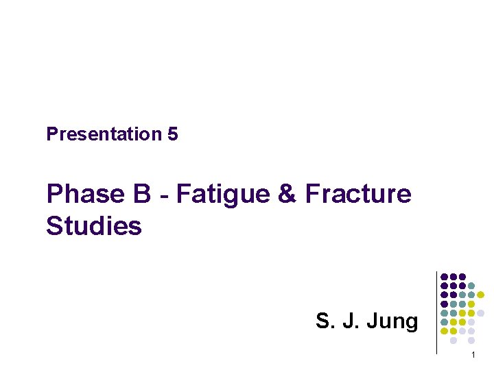 Presentation 5 Phase B - Fatigue & Fracture Studies S. J. Jung 1 
