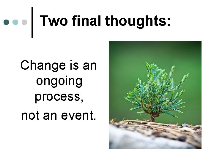 Two final thoughts: Change is an ongoing process, not an event. 
