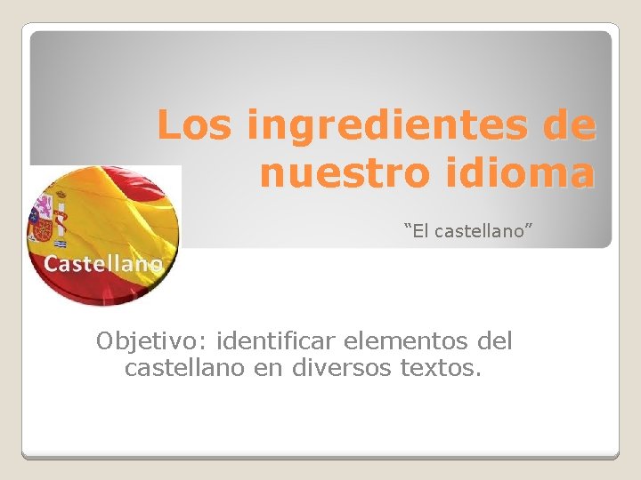 Los ingredientes de nuestro idioma “El castellano” Objetivo: identificar elementos del castellano en diversos
