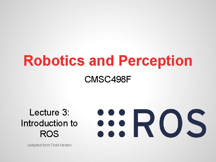 Robotics and Perception CMSC 498 F Lecture 3: Introduction to ROS (adapted from Todd