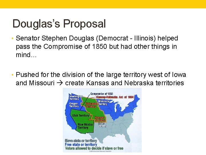 Douglas’s Proposal • Senator Stephen Douglas (Democrat - Illinois) helped pass the Compromise of