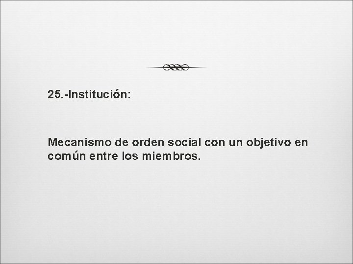 25. -Institución: Mecanismo de orden social con un objetivo en común entre los miembros.