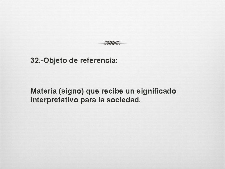 32. -Objeto de referencia: Materia (signo) que recibe un significado interpretativo para la sociedad.