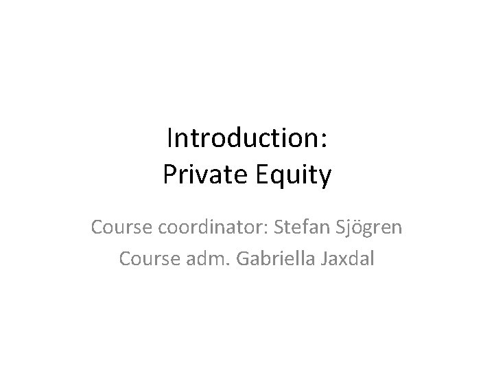 Introduction: Private Equity Course coordinator: Stefan Sjögren Course adm. Gabriella Jaxdal 