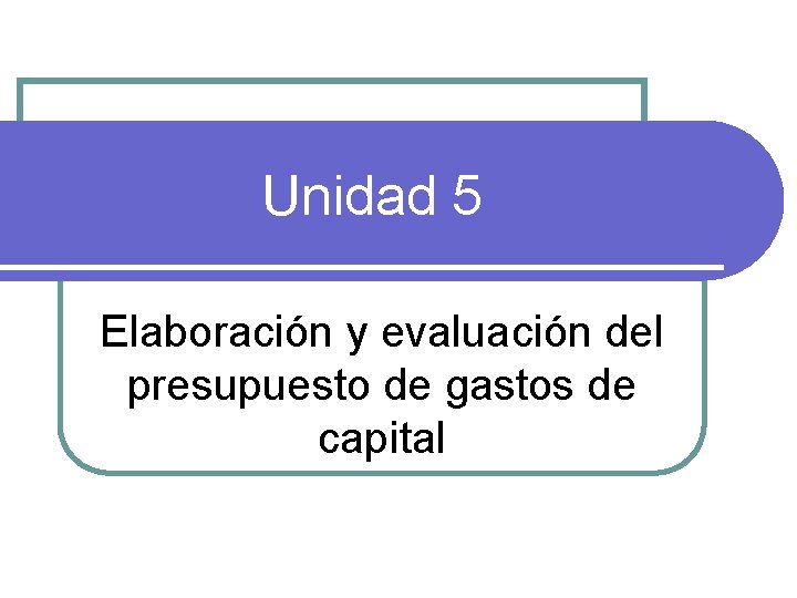 Unidad 5 Elaboración y evaluación del presupuesto de gastos de capital 