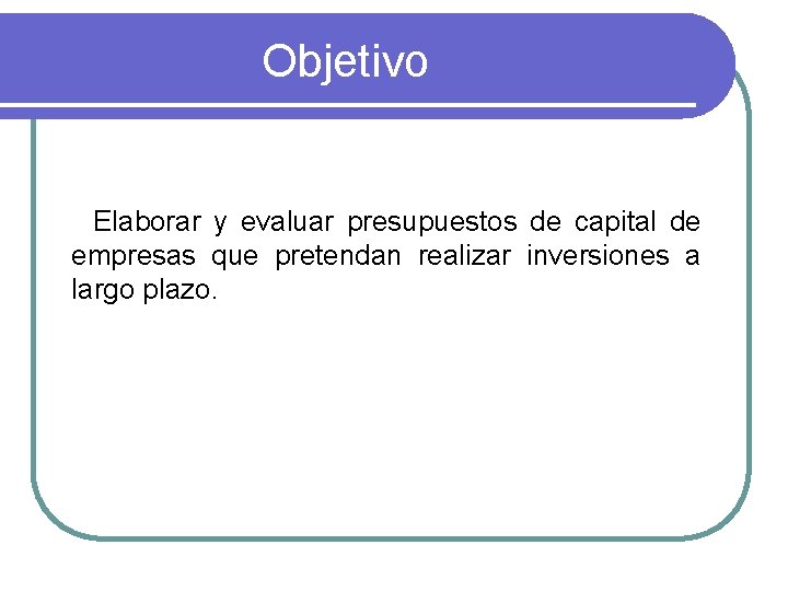 Objetivo Elaborar y evaluar presupuestos de capital de empresas que pretendan realizar inversiones a