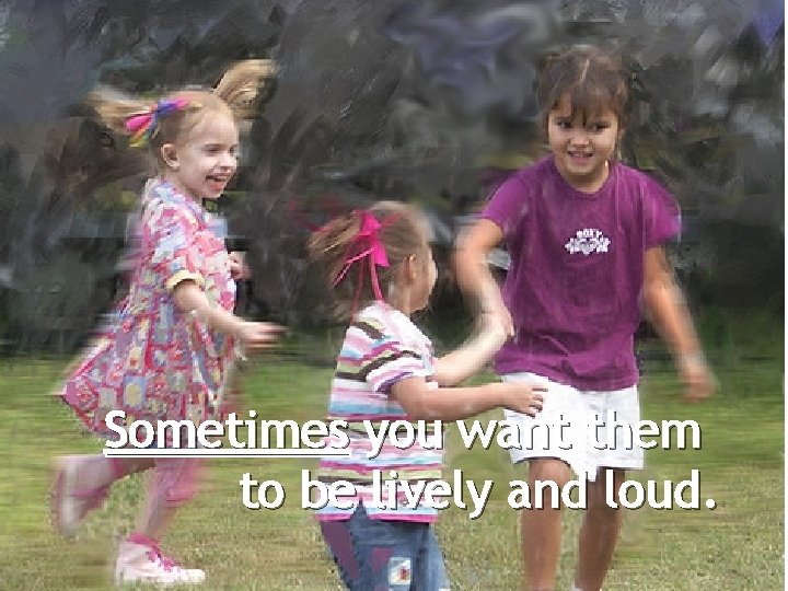 Sometimes you want them to be lively and loud. 