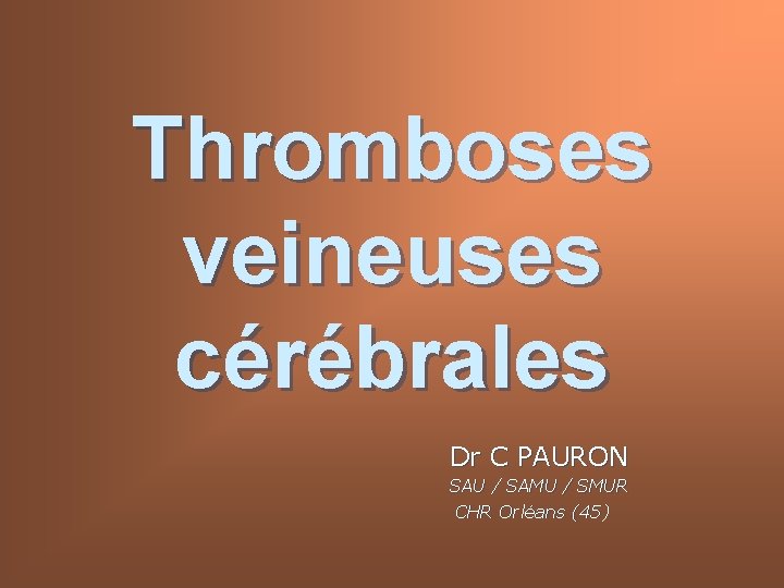 Thromboses veineuses cérébrales Dr C PAURON SAU / SAMU / SMUR CHR Orléans (45)