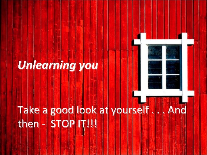 Unlearning you Take a good look at yourself. . . And then - STOP