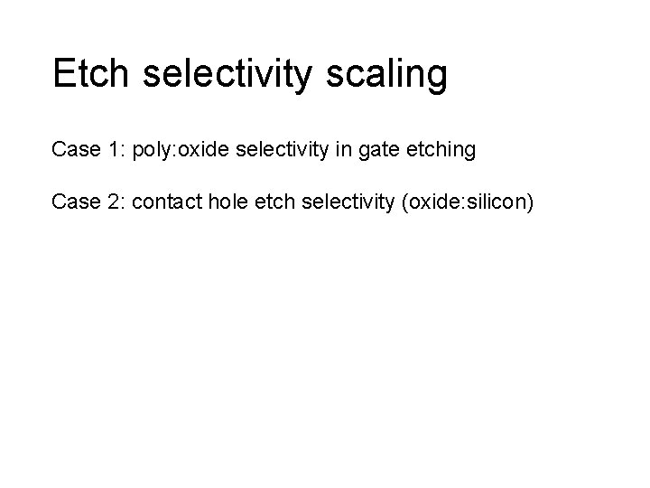 Etch selectivity scaling Case 1: poly: oxide selectivity in gate etching Case 2: contact